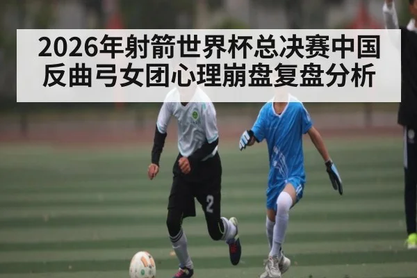 2026年射箭世界杯总决赛中国反曲弓女团心理崩盘复盘分析